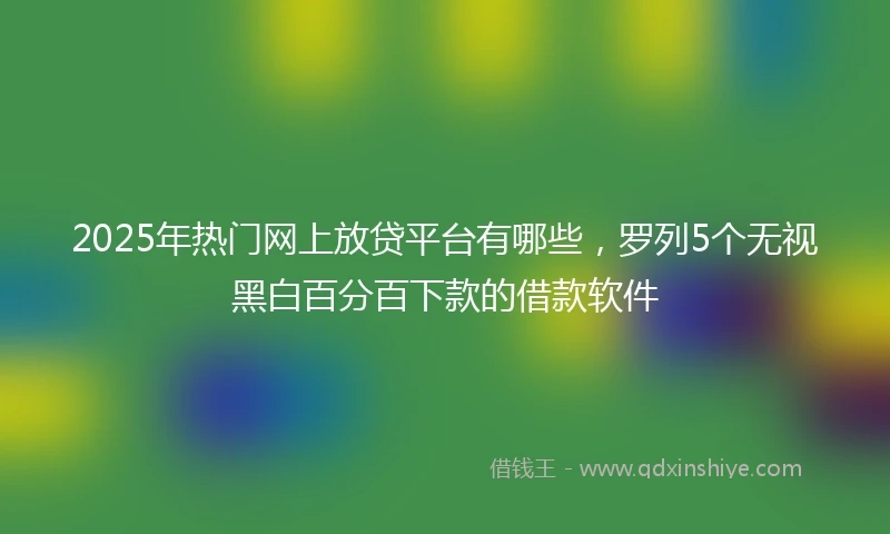 2025年热门网上放贷平台有哪些，罗列5个无视黑白百分百下款的借款软件