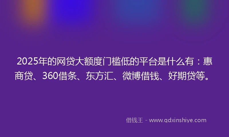 2025年的网贷大额度门槛低的平台是什么有：惠商贷、360借条、东方汇、微博借钱、好期贷等。