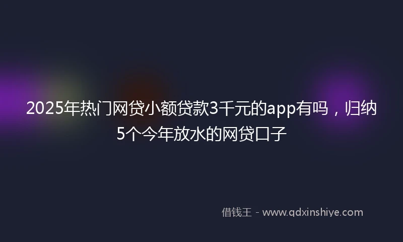 2025年热门网贷小额贷款3千元的app有吗，归纳5个今年放水的网贷口子