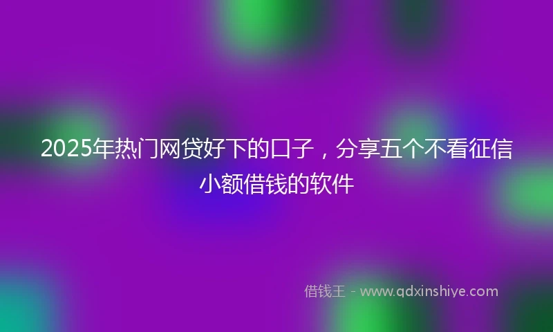 2025年热门网贷好下的口子，分享五个不看征信小额借钱的软件