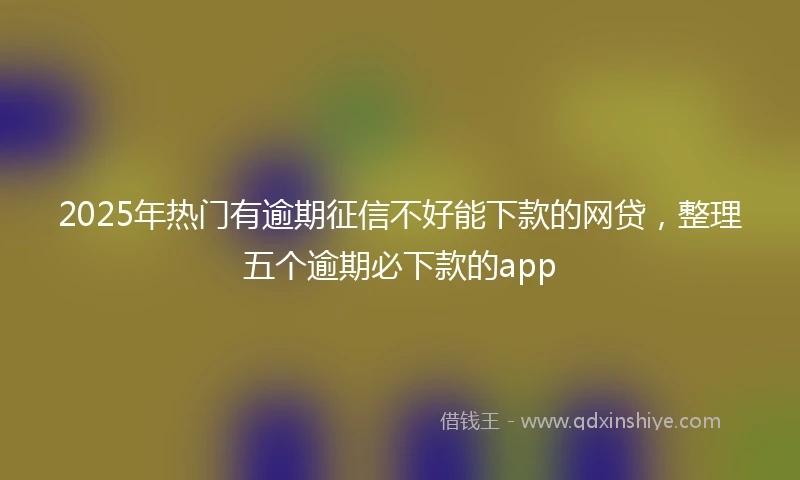 2025年热门有逾期征信不好能下款的网贷，整理五个逾期必下款的app