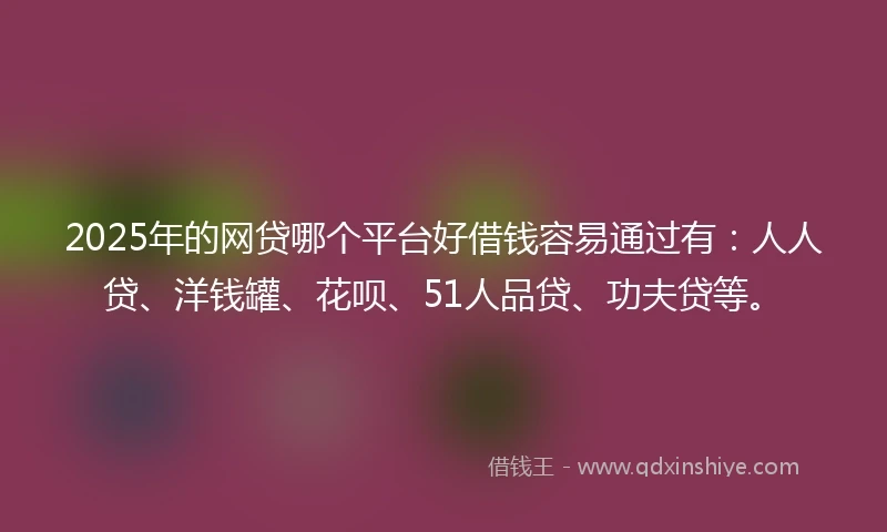 2025年的网贷哪个平台好借钱容易通过有：人人贷、洋钱罐、花呗、51人品贷、功夫贷等。