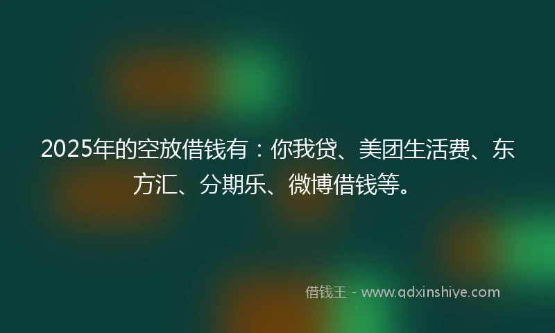 2025年的空放借钱有：你我贷、美团生活费、东方汇、分期乐、微博借钱等。