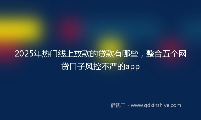 2025年热门线上放款的贷款有哪些，整合五个网贷口子风控不严的app