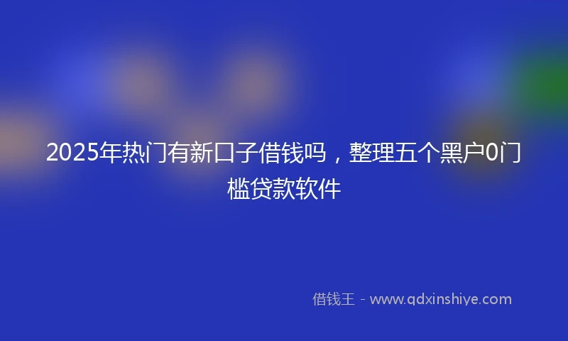 2025年热门有新口子借钱吗，整理五个黑户0门槛贷款软件