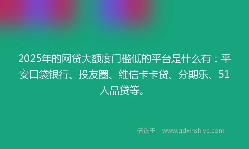 2025年的网贷大额度门槛低的平台是什么有：平安口袋银行、投友圈、维信卡卡贷、分期乐、51人品贷等。