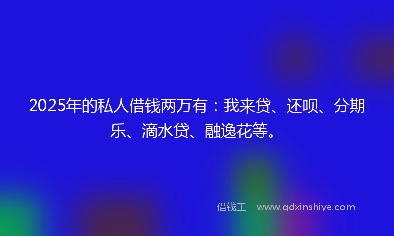 2025年的私人借钱两万有：我来贷、还呗、分期乐、滴水贷、融逸花等。