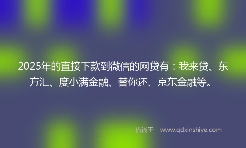 2025年的直接下款到微信的网贷有：我来贷、东方汇、度小满金融、替你还、京东金融等。