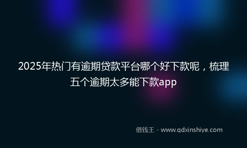 2025年热门有逾期贷款平台哪个好下款呢，梳理五个逾期太多能下款app