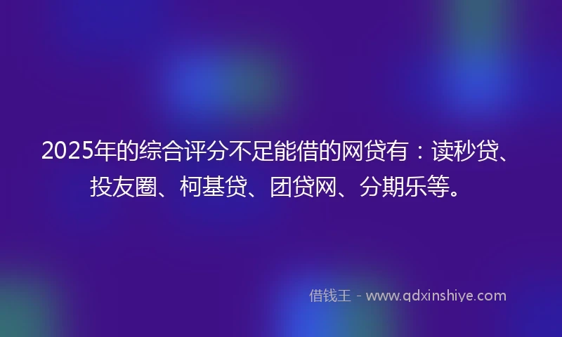 2025年的综合评分不足能借的网贷有：读秒贷、投友圈、柯基贷、团贷网、分期乐等。
