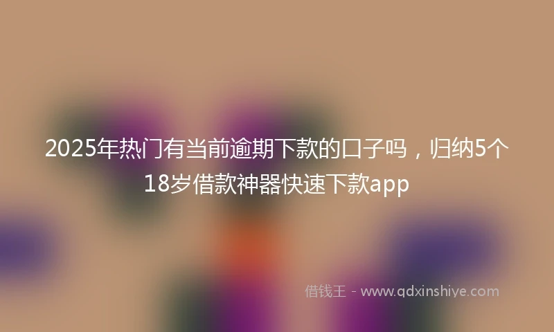 2025年热门有当前逾期下款的口子吗，归纳5个18岁借款神器快速下款app
