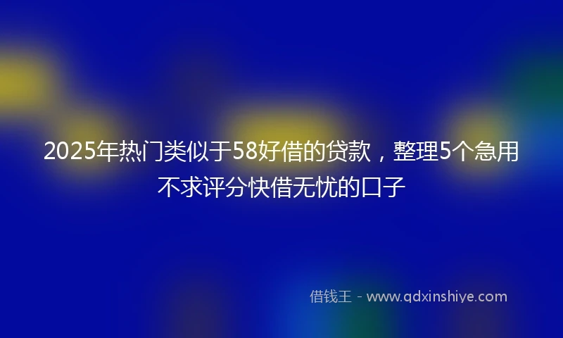2025年热门类似于58好借的贷款，整理5个急用不求评分快借无忧的口子