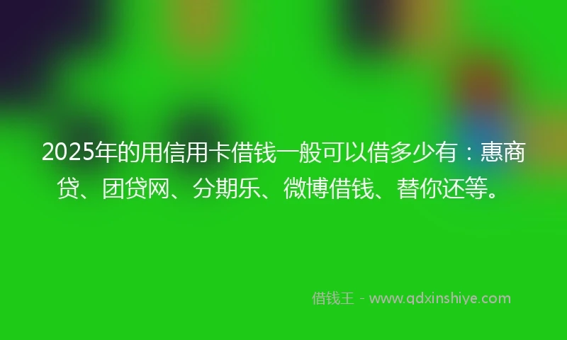 2025年的用信用卡借钱一般可以借多少有：惠商贷、团贷网、分期乐、微博借钱、替你还等。