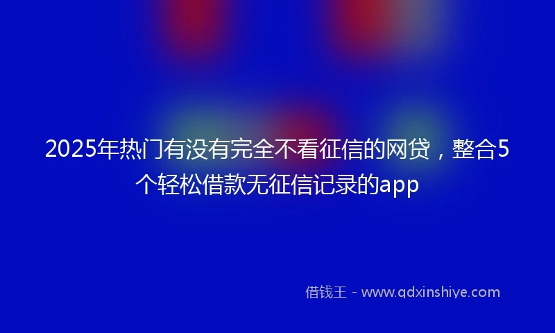 2025年热门有没有完全不看征信的网贷，整合5个轻松借款无征信记录的app