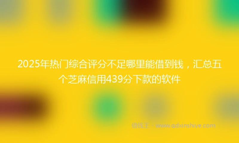 2025年热门综合评分不足哪里能借到钱，汇总五个芝麻信用439分下款的软件