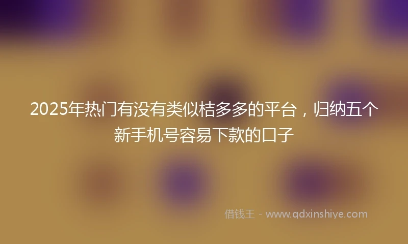 2025年热门有没有类似桔多多的平台，归纳五个新手机号容易下款的口子