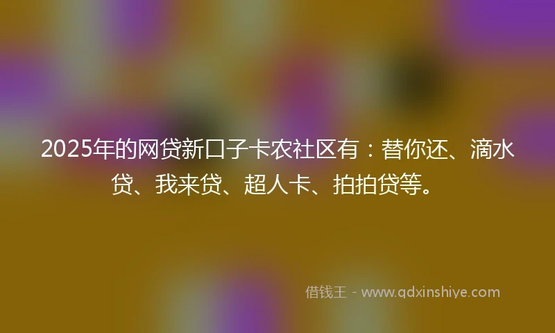 2025年的网贷新口子卡农社区有：替你还、滴水贷、我来贷、超人卡、拍拍贷等。