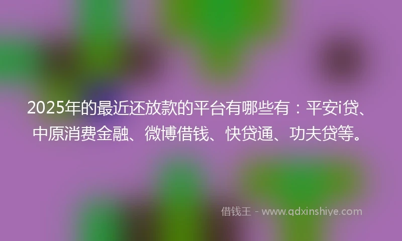 2025年的最近还放款的平台有哪些有：平安i贷、中原消费金融、微博借钱、快贷通、功夫贷等。