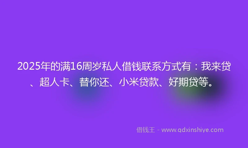2025年的满16周岁私人借钱联系方式有：我来贷、超人卡、替你还、小米贷款、好期贷等。