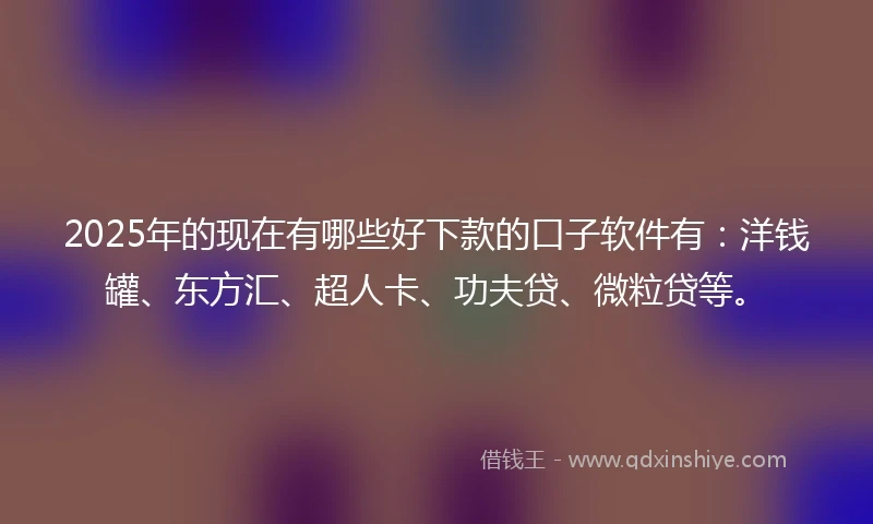 2025年的现在有哪些好下款的口子软件有：洋钱罐、东方汇、超人卡、功夫贷、微粒贷等。