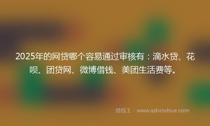 2025年的网贷哪个容易通过审核有：滴水贷、花呗、团贷网、微博借钱、美团生活费等。