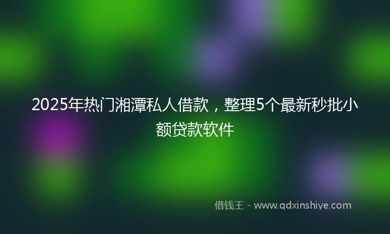 2025年热门湘潭私人借款，整理5个最新秒批小额贷款软件