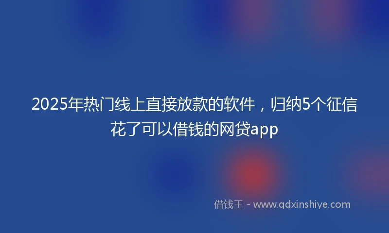 2025年热门线上直接放款的软件，归纳5个征信花了可以借钱的网贷app