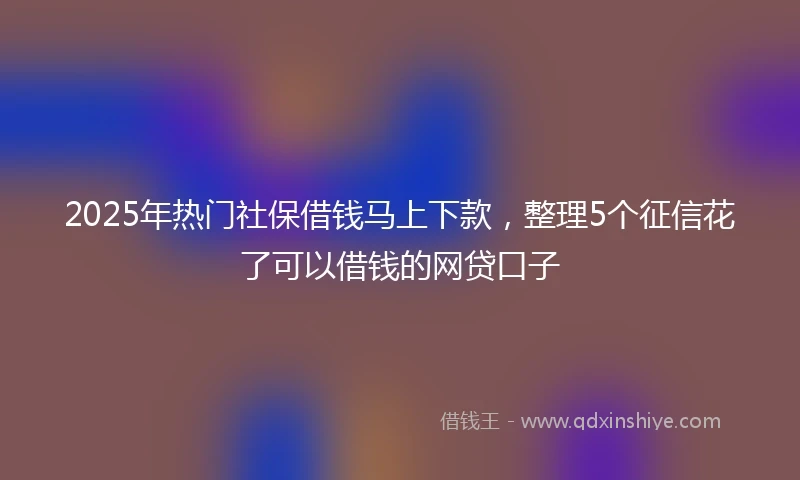 2025年热门社保借钱马上下款，整理5个征信花了可以借钱的网贷口子