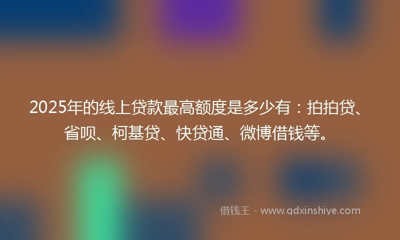 2025年的线上贷款最高额度是多少有：拍拍贷、省呗、柯基贷、快贷通、微博借钱等。