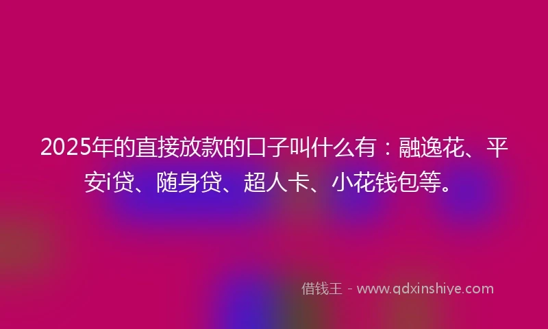 2025年的直接放款的口子叫什么有：融逸花、平安i贷、随身贷、超人卡、小花钱包等。