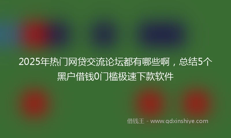 2025年热门网贷交流论坛都有哪些啊，总结5个黑户借钱0门槛极速下款软件