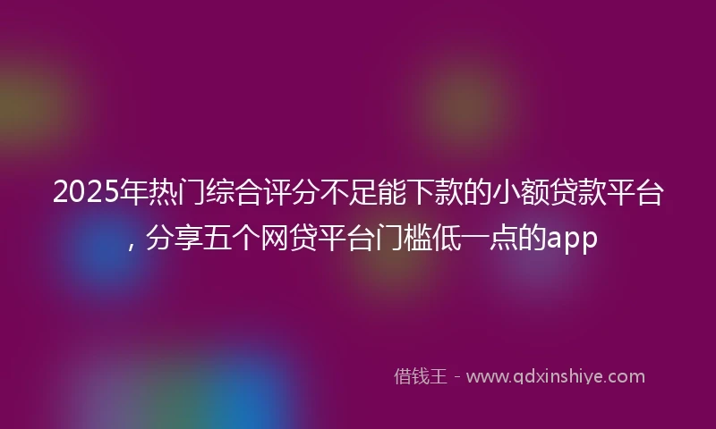 2025年热门综合评分不足能下款的小额贷款平台，分享五个网贷平台门槛低一点的app
