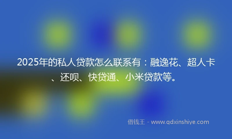2025年的私人贷款怎么联系有：融逸花、超人卡、还呗、快贷通、小米贷款等。