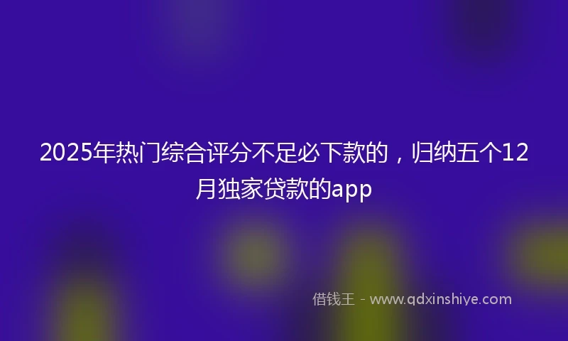 2025年热门综合评分不足必下款的，归纳五个12月独家贷款的app