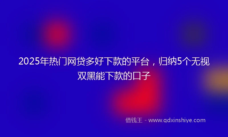 2025年热门网贷多好下款的平台，归纳5个无视双黑能下款的口子