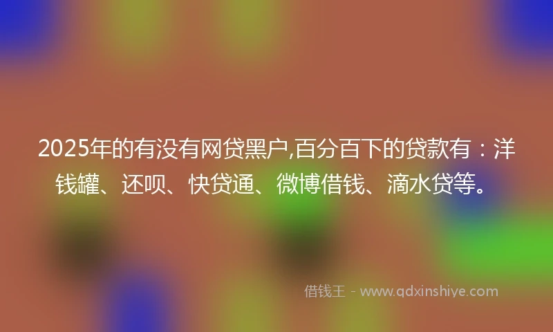 2025年的有没有网贷黑户,百分百下的贷款有：洋钱罐、还呗、快贷通、微博借钱、滴水贷等。