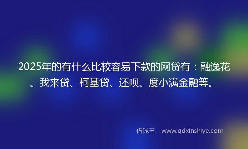 2025年的有什么比较容易下款的网贷有：融逸花、我来贷、柯基贷、还呗、度小满金融等。