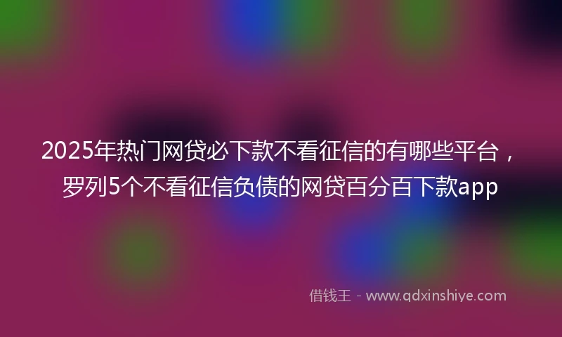 2025年热门网贷必下款不看征信的有哪些平台，罗列5个不看征信负债的网贷百分百下款app
