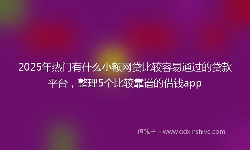 2025年热门有什么小额网贷比较容易通过的贷款平台，整理5个比较靠谱的借钱app