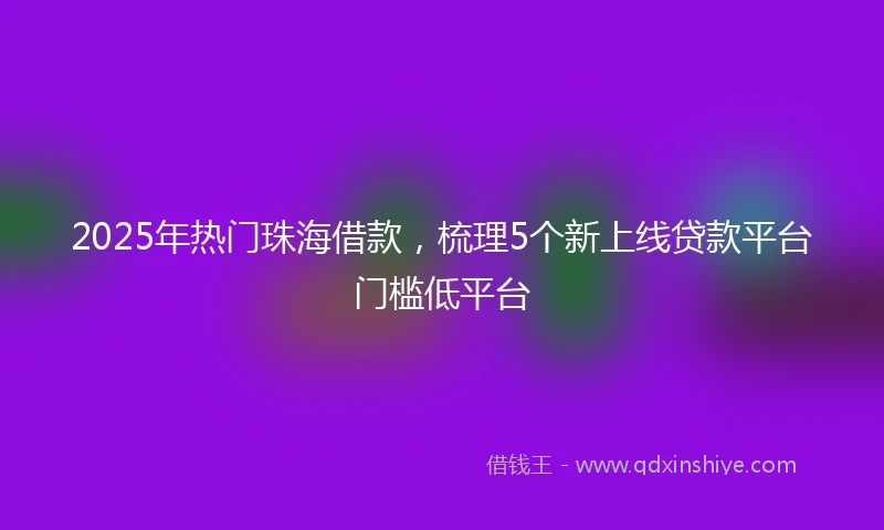 2025年热门珠海借款，梳理5个新上线贷款平台门槛低平台