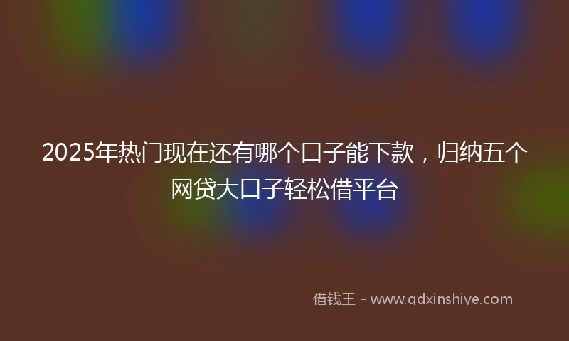 2025年热门现在还有哪个口子能下款，归纳五个网贷大口子轻松借平台