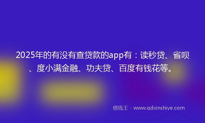 2025年的有没有查贷款的app有：读秒贷、省呗、度小满金融、功夫贷、百度有钱花等。