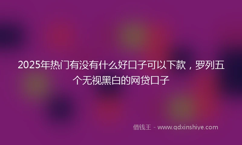 2025年热门有没有什么好口子可以下款，罗列五个无视黑白的网贷口子