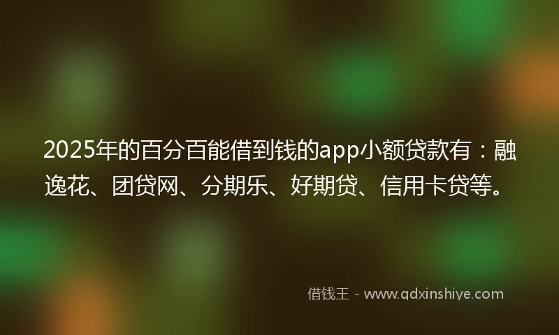 2025年的百分百能借到钱的app小额贷款有：融逸花、团贷网、分期乐、好期贷、信用卡贷等。