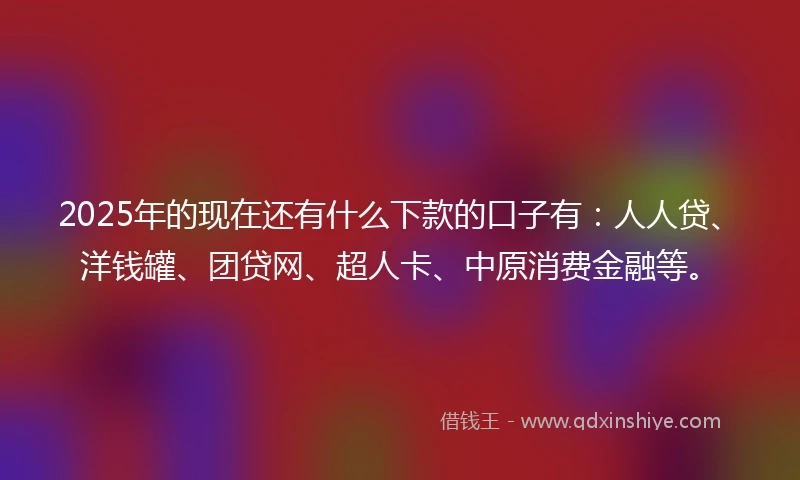 2025年的现在还有什么下款的口子有：人人贷、洋钱罐、团贷网、超人卡、中原消费金融等。