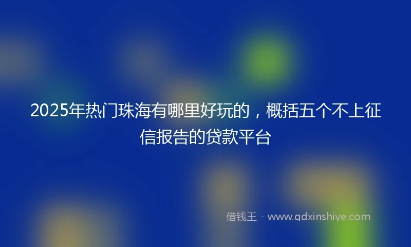 2025年热门珠海有哪里好玩的，概括五个不上征信报告的贷款平台