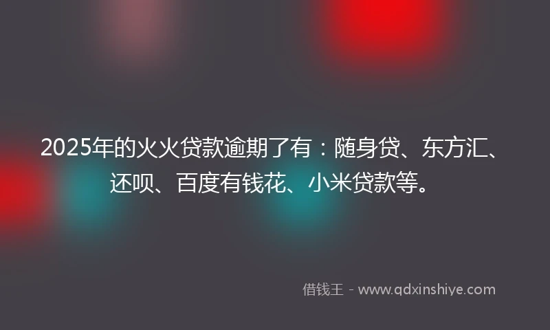 2025年的火火贷款逾期了有：随身贷、东方汇、还呗、百度有钱花、小米贷款等。