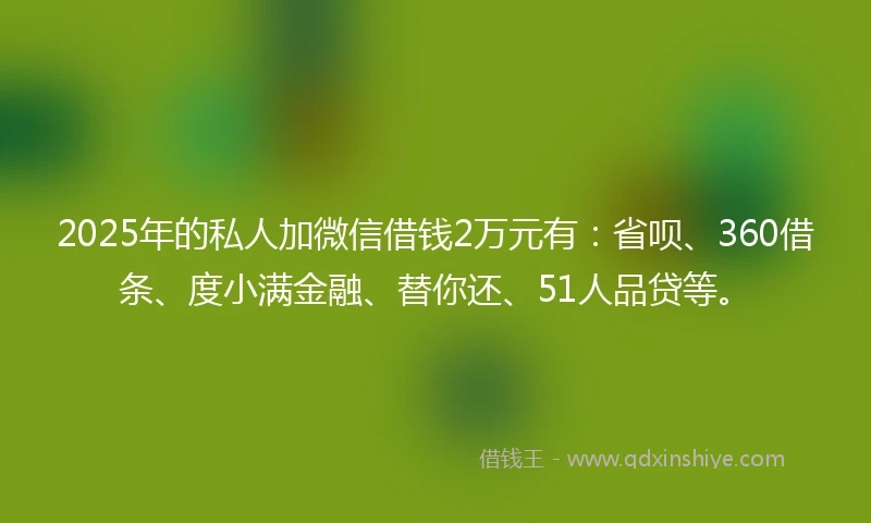 2025年的私人加微信借钱2万元有：省呗、360借条、度小满金融、替你还、51人品贷等。