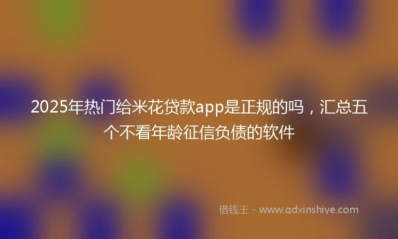2025年热门给米花贷款app是正规的吗，汇总五个不看年龄征信负债的软件