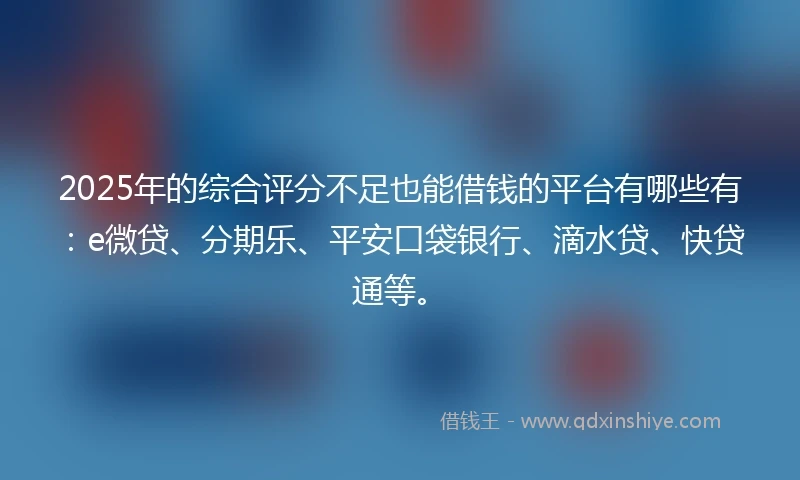 2025年的综合评分不足也能借钱的平台有哪些有：e微贷、分期乐、平安口袋银行、滴水贷、快贷通等。